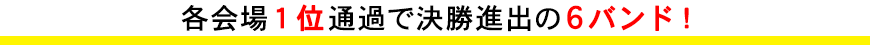 各会場１位通過で決勝進出の 6バンド！